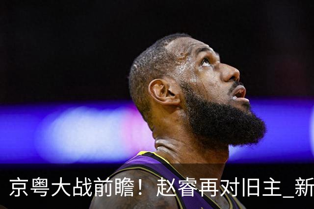 京粤大战前瞻！赵睿再对旧主 新帅外援集体迎大考？